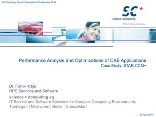 science + computing ag
IT Service and Software Solutions for Complex Computing Environments
Tuebingen | Muenchen | Berlin | Duesseldorf
Performance Analysis and Optimizations of CAE Applications
Case Study: STAR-CCM+
Dr. Fisnik Kraja
HPC Services and Software
02 April 2014
HPC Advisory Council Switzerland Conference 2014
 