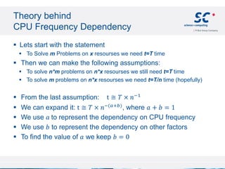 Theory behind
CPU Frequency Dependency
 Lets start with the statement
 To Solve m Problems on x resourses we need t=T time
 Then we can make the following assumptions:
 To solve n*m problems on n*x resourses we still need t=T time
 To solve m problems on n*x resourses we need t=T/n time (hopefully)
 From the last assumption: t ≅ 𝑇 × 𝑛−1
 We can expand it: t ≅ 𝑇 × 𝑛−(𝑎+𝑏)
, where 𝑎 + 𝑏 = 1
 We use 𝑎 to represent the dependency on CPU frequency
 We use 𝑏 to represent the dependency on other factors
 To find the value of 𝑎 we keep 𝑏 = 0
 