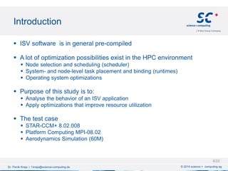 Introduction
© 2014 science + computing agDr. Fisnik Kraja | f.kraja@science-computing.de
 ISV software is in general pre-compiled
 A lot of optimization possibilities exist in the HPC environment
 Node selection and scheduling (scheduler)
 System- and node-level task placement and binding (runtimes)
 Operating system optimizations
 Purpose of this study is to:
 Analyse the behavior of an ISV application
 Apply optimizations that improve resource utilization
 The test case
 STAR-CCM+ 8.02.008
 Platform Computing MPI-08.02
 Aerodynamics Simulation (60M)
6/22
 