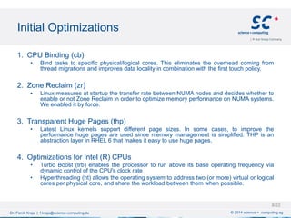 Initial Optimizations
© 2014 science + computing agDr. Fisnik Kraja | f.kraja@science-computing.de
1. CPU Binding (cb)
• Bind tasks to specific physical/logical cores. This eliminates the overhead coming from
thread migrations and improves data locality in combination with the first touch policy.
2. Zone Reclaim (zr)
• Linux measures at startup the transfer rate between NUMA nodes and decides whether to
enable or not Zone Reclaim in order to optimize memory performance on NUMA systems.
We enabled it by force.
3. Transparent Huge Pages (thp)
• Latest Linux kernels support different page sizes. In some cases, to improve the
performance huge pages are used since memory management is simplified. THP is an
abstraction layer in RHEL 6 that makes it easy to use huge pages.
4. Optimizations for Intel (R) CPUs
• Turbo Boost (trb) enables the processor to run above its base operating frequency via
dynamic control of the CPU's clock rate
• Hyperthreading (ht) allows the operating system to address two (or more) virtual or logical
cores per physical core, and share the workload between them when possible.
8/22
 
