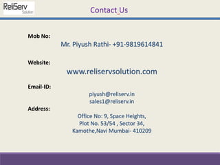 Mob No:
Mr. Piyush Rathi- +91-9819614841
Website:
www.reliservsolution.com
Email-ID:
piyush@reliserv.in
sales1@reliserv.in
Address:
Office No: 9, Space Heights,
Plot No. 53/54 , Sector 34,
Kamothe,Navi Mumbai- 410209
Contact Us
 