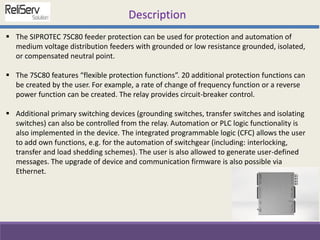  The SIPROTEC 7SC80 feeder protection can be used for protection and automation of
medium voltage distribution feeders with grounded or low resistance grounded, isolated,
or compensated neutral point.
 The 7SC80 features “flexible protection functions”. 20 additional protection functions can
be created by the user. For example, a rate of change of frequency function or a reverse
power function can be created. The relay provides circuit-breaker control.
 Additional primary switching devices (grounding switches, transfer switches and isolating
switches) can also be controlled from the relay. Automation or PLC logic functionality is
also implemented in the device. The integrated programmable logic (CFC) allows the user
to add own functions, e.g. for the automation of switchgear (including: interlocking,
transfer and load shedding schemes). The user is also allowed to generate user-defined
messages. The upgrade of device and communication firmware is also possible via
Ethernet.
Description
 