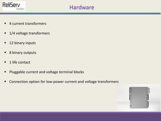  4 current transformers
 1/4 voltage transformers
 12 binary inputs
 8 binary outputs
 1 life contact
 Pluggable current and voltage terminal blocks
 Connection option for low-power current and voltage transformers
Hardware
 