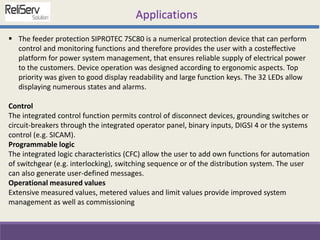  The feeder protection SIPROTEC 7SC80 is a numerical protection device that can perform
control and monitoring functions and therefore provides the user with a costeffective
platform for power system management, that ensures reliable supply of electrical power
to the customers. Device operation was designed according to ergonomic aspects. Top
priority was given to good display readability and large function keys. The 32 LEDs allow
displaying numerous states and alarms.
Control
The integrated control function permits control of disconnect devices, grounding switches or
circuit-breakers through the integrated operator panel, binary inputs, DIGSI 4 or the systems
control (e.g. SICAM).
Programmable logic
The integrated logic characteristics (CFC) allow the user to add own functions for automation
of switchgear (e.g. interlocking), switching sequence or of the distribution system. The user
can also generate user-defined messages.
Operational measured values
Extensive measured values, metered values and limit values provide improved system
management as well as commissioning
Applications
 