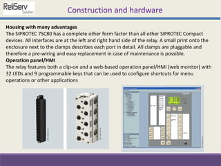 Housing with many advantages
The SIPROTEC 7SC80 has a complete other form factor than all other SIPROTEC Compact
devices. All interfaces are at the left and right hand side of the relay. A small print onto the
enclosure next to the clamps describes each port in detail. All clamps are pluggable and
therefore a pre-wiring and easy replacement in case of maintenance is possible.
Operation panel/HMI
The relay features both a clip-on and a web-based operation panel/HMI (web monitor) with
32 LEDs and 9 programmable keys that can be used to configure shortcuts for menu
operations or other applications
Construction and hardware
 