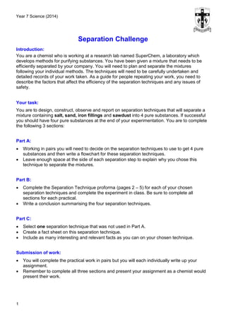 Year 7 Science (2014)
1
Separation Challenge
Introduction:
You are a chemist who is working at a research lab named SuperChem, a laboratory which
develops methods for purifying substances. You have been given a mixture that needs to be
efficiently separated by your company. You will need to plan and separate the mixtures
following your individual methods. The techniques will need to be carefully undertaken and
detailed records of your work taken. As a guide for people repeating your work, you need to
describe the factors that affect the efficiency of the separation techniques and any issues of
safety.
Your task:
You are to design, construct, observe and report on separation techniques that will separate a
mixture containing salt, sand, iron fillings and sawdust into 4 pure substances. If successful
you should have four pure substances at the end of your experimentation. You are to complete
the following 3 sections:
Part A:
 Working in pairs you will need to decide on the separation techniques to use to get 4 pure
substances and then write a flowchart for these separation techniques.
 Leave enough space at the side of each separation step to explain why you chose this
technique to separate the mixtures.
Part B:
 Complete the Separation Technique proforma (pages 2 – 5) for each of your chosen
separation techniques and complete the experiment in class. Be sure to complete all
sections for each practical.
 Write a conclusion summarising the four separation techniques.
Part C:
 Select one separation technique that was not used in Part A.
 Create a fact sheet on this separation technique.
 Include as many interesting and relevant facts as you can on your chosen technique.
Submission of work:
 You will complete the practical work in pairs but you will each individually write up your
assignment.
 Remember to complete all three sections and present your assignment as a chemist would
present their work.
 