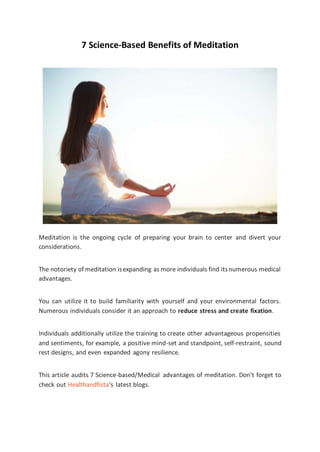 7 Science-Based Benefits of Meditation
Meditation is the ongoing cycle of preparing your brain to center and divert your
considerations.
The notoriety of meditation isexpanding as more individuals find itsnumerous medical
advantages.
You can utilize it to build familiarity with yourself and your environmental factors.
Numerous individuals consider it an approach to reduce stress and create fixation.
Individuals additionally utilize the training to create other advantageous propensities
and sentiments, for example, a positive mind-set and standpoint, self-restraint, sound
rest designs, and even expanded agony resilience.
This article audits 7 Science-based/Medical advantages of meditation. Don’t forget to
check out Healthandfista‘s latest blogs.
 
