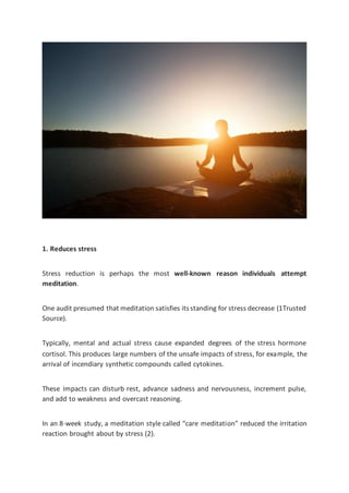 1. Reduces stress
Stress reduction is perhaps the most well-known reason individuals attempt
meditation.
One audit presumed that meditation satisfies itsstanding for stress decrease (1Trusted
Source).
Typically, mental and actual stress cause expanded degrees of the stress hormone
cortisol. This produces large numbers of the unsafe impacts of stress, for example, the
arrival of incendiary synthetic compounds called cytokines.
These impacts can disturb rest, advance sadness and nervousness, increment pulse,
and add to weakness and overcast reasoning.
In an 8-week study, a meditation style called “care meditation” reduced the irritation
reaction brought about by stress (2).
 