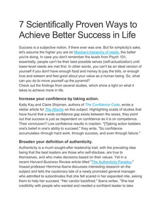 7 Scientifically Proven Ways to
Achieve Better Success in Life
Success is a subjective notion, if there ever was one. But for simplicity's sake,
let's assume the higher you are on Maslow's hierarchy of needs, the better
you're doing. In case you don't remember the levels from Psych 101,
essentially, people can't be their best possible selves (self-actualization) until
lower-level needs are met first. In other words, you can't be an ideal version of
yourself if you don't have enough food and money to pay the bills, or enough
love and esteem and feel good about your value as a human being. So, what
can you do to move yourself up the pyramid?
Check out the findings from several studies, which shine a light on what it
takes to achieve more in life.
Increase your confidence by taking action.
Katty Kay and Claire Shipman, authors of The Confidence Code, wrote a
stellar article for The Atlantic on this subject. Highlighting scads of studies that
have found that a wide confidence gap exists between the sexes, they point
out that success is just as dependent on confidence as it is on competence.
Their conclusion? Low confidence results in inaction. "[T]aking action bolsters
one's belief in one's ability to succeed," they write. "So confidence
accumulates--through hard work, through success, and even through failure."
Broaden your definition of authenticity.
Authenticity is a much sought-after leadership trait, with the prevailing idea
being that the best leaders are those who self-disclose, are true to
themselves, and who make decisions based on their values. Yet in a
recent Harvard Business Review article titled "The Authenticity Paradox,"
Insead professor Herminia Ibarra discusses interesting research on the
subject and tells the cautionary tale of a newly promoted general manager
who admitted to subordinates that she felt scared in her expanded role, asking
them to help her succeed. "Her candor backfired," Ibarra writes. "She lost
credibility with people who wanted and needed a confident leader to take
 