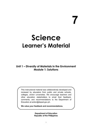 7
Science
Learner’s Material
Unit 1 – Diversity of Materials in the Environment
Module 1: Solutions
Department of Education
Republic of the Philippines
i
This instructional material was collaboratively developed and
reviewed by educators from public and private schools,
colleges, and/or universities. We encourage teachers and
other education stakeholders to email their feedback,
comments, and recommendations to the Department of
Education at action@deped.gov.ph.
We value your feedback and recommendations.
 