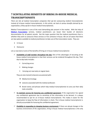 7 SCINTILLATING BENEFITS OF HIRING IN-HOUSE MEDICAL
TRANSCRIPTIONISTS
There are lots of medical transcription companies that opt for outsourcing medical transcriptionists
instead of in-house medical transcriptionists. In this article, we look at various benefits derived by an
organization, if they opt for in-house medical transcriptionists.

Medical Transcriptionist is one of the most demanding jobs present in the market. With the help of
Medical Transcription services, medical practitioners can lessen their burden of electronic
documentation for all patient records. But the major question that the medical practitioners face is,
whether they wish to outsource these services or hire someone in-house. We are all aware that there
are two options available to medical practitioners to take care of the transcription needs. They are:

    •   In-house

    •   Outsource

Let us now look at some of the benefits of hiring an in-house medical transcriptionist:

     Availability of staff member throughout the day: One of the advantages of recruiting an in-
      house medical transcriptionist is that their services can be rendered throughout the day. Their
      day-to-day tasks includes:

               Correcting errors

               Making changes

               Carrying out new tasks on regular basis

        They are also trained to become accustomed with:

             Medical terminology

             Lexicons associated with the medical profession

             Brand names and phrases which help medical transcriptionists to carry out their daily
              tasks smoothly

     To maintain secrecy for honoring any confidential agreement: If the organization has signed
      any confidential agreement due to sensitivity of the information to be derived, it is always
      recommended to opt for an in-house medical transcriptionist. This makes it easier for the
      organization to keep the flow of information in check. The in-house medical transcriptionist is
      directly accountable for honoring the confidential agreement.

     Flexibility in responding to changing business environment: If there are abrupt changes in the
      business environment of the organization, hiring in-house medical transcriptionists is the only
 
