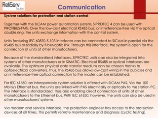 System solutions for protection and station control
Together with the SICAM power automation system, SIPROTEC 4 can be used with
PROFIBUS-FMS. Over the low-cost electrical RS485 bus, or interference-free via the optical
double ring, the units exchange information with the control system.
Units featuring IEC 60870-5-103 interfaces can be connected to SICAM in parallel via the
RS485 bus or radially by fi ber-optic link. Through this interface, the system is open for the
connection of units of other manufacturers.
Because of the standardized interfaces, SIPROTEC units can also be integrated into
systems of other manufacturers or in SIMATIC. Electrical RS485 or optical interfaces are
available. The optimum physical data transfer medium can be chosen thanks to
optoelectrical converters. Thus, the RS485 bus allows low-cost wiring in the cubicles and
an interference-free optical connection to the master can be established.
For IEC 61850, an interoperable system solution is offered with SICAM PAS. Via the 100
Mbits/s Ethernet bus, the units are linked with PAS electrically or optically to the station PC.
The interface is standardized, thus also enabling direct connection of units of other
manufacturers to the Ethernet bus. With IEC 61850, however, the units can also be used in
other manufacturers' systems
Via modem and service interface, the protection engineer has access to the protection
devices at all times. This permits remote maintenance and diagnosis (cyclic testing).
 