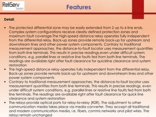 Detail:
 The protected differential zone may be easily extended from 2 up to 6 line ends.
Complex system configurations receive clearly defined protection zones and
maximum fault coverage.The high-speed distance relay operates fully independent
from the differential relay. Back-up zones provide remote back-up for upstream and
downstream lines and other power system components. Contrary to traditional
measurement approaches, the distance-to-fault locator uses measurement quantities
from both line terminals. This results in precise readings,even under difficult system
conditions, e.g. parallel lines or resistive line faults fed from both line terminals. The
readings are available right after fault clearance for quickline clearance and system
restoration
 The high-speed distance relay operates fully independent from the differential relay.
Back-up zones provide remote back-up for upstream and downstream lines and other
power system components
 Contrary to traditional measurement approaches, the distance-to-fault locator uses
measurement quantities from both line terminals. This results in precise readings, even
under difficult system conditions, e.g. parallel lines or resistive line faults fed from both
line terminals. The readings are available right after fault clearance for quick line
clearance and system restoration
 The relays provide optical ports for relay-to-relay (R2R). The adjustment to other
communication media takes place via media converter. They accept all traditional
and modern communication media, i.e. fibers, comms networks and pilot wires. The
relays remain unchanged
 