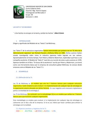 UNIVERSIDAD MAYOR DE SAN SIMON
Zurita Calderon Delia
Docente: Mgr. Ramiro Zapata
Investigación de Mercados II
Grupo -09
Semestre 1 -2021
MORIR ANTES QUE EXCLAVOS VIVIR
LAS SIETE S" DE MCKINSEY
´´ si los hechos no encajan en la teoría, cambie los hechos´´ Albert Eistein
1. INTRODUCCION
Origen y significado del Modelo de las "Siete S" de McKinsey.
Las "Siete S” de la estructura organizativa fueron mencionadas por primera vez en "El Arte de la
Administración Japonesa" por Richard Pascale y Anthony Athos en 1981. Dichos autores habían
estado investigando sobre cómo la industria japonesa había logrado ser tan exitosa.
Aproximadamente al mismo tiempo, Tom Peters y Roberto Waterman, exploraban qué hace a una
compañía excelente. El Modelo de "Siete S" nació de una reunión de estos cuatro autores en 1978.
Aparece también en el libro: "En busca de la excelencia" escrito por Peters y Waterman, y se tomó
como una herramienta básica por la empresa de consultoría global McKinsey. Se conoce desde
entonces como el Modelo de las "Siete S".1.
2. DESARROLLO
2.1.Definición de las 7s
Las 7S de McKinsey es un modelo que une los 7 factores básicos para cualquier estructura
organizativa. Suele emplearse para evaluar si la implementación de cualquier tipo de estrategia en
la organización estaría alineada con dichos factores. En caso negativo sería necesario replantearse
parte o la totalidad de la estrategia.2.
Las 7S de McKinsey (no confundir con la metodología 5S) es un modelo que señala los 7 factores
básicos para que funcione cualquier organización.
Esta metodología se emplea para evaluar si la implantación de cualquier tipo de estrategia es
coherente con el día a día de la empresa. Si no es así, habrá que hacer cambios para alinear la
estrategia con la realidad.
2.2.Aspectos positivos y negativos de las 7s
 