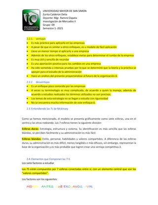 UNIVERSIDAD MAYOR DE SAN SIMON
Zurita Calderon Delia
Docente: Mgr. Ramiro Zapata
Investigación de Mercados II
Grupo -09
Semestre 1 -2021
MORIR ANTES QUE EXCLAVOS VIVIR
2.2.1. ventajas
• Es más práctico para aplicarlo en las empresas
• A pesar de que es similar a otros enfoques, es u modelo de fácil aplicación
• Lleva un menor tiempo al aplicarlo a una empresa
• Además de los otros enfoques, establece metas para determinar el rumbo de la empresa
• Es muy útil y sencilla de recordar
• Es una aportación positiva para los cambios en una empresa
• Ha sido sometida a intensas pruebas por lo que se determinó que la teoría y la práctica se
apoyan para el estudio de la administración
• Hace un análisis del presente proyectándose al futuro de la organización.6.
2.2.2. desventajas
• Es un enfoque poco conocido por las empresas
• A veces su terminología es muy complicada, de acuerdo a quien la maneje, además de
acuerdo a estudios realizados los términos utilizados no son precisos.
• Los temas de esta estrategia no se llegan a estudia con rigurosidad
• No se encuentra mucha información de este enfoque.6.
2.3.Entendiendo las 7s de Mckinsey
Como ya hemos mencionado, el modelo se presenta gráficamente como siete esferas, una en el
centro y las otras rodeando. Las 7 esferas tienen la siguiente división:
Esferas duras: Estrategia, estructura y sistema. Su identificación es más sencilla que las esferas
blandas, se perciben fácilmente y su administración es más fácil.
Esferas blandas: Estilo, personal, habilidades y valores compartidos. A diferencia de las esferas
duras, su administración es más difícil, menos tangibles o más difusos, sin embargo, representan la
base de la organización y es más probable que logren crear una ventaja competitiva.3.
2.4.Elementos que Componen las 7-S
Los siete factores a estudiar
Las 7S están compuestos por 7 esferas conectadas entre sí, con un elemento central que son los
“valores compartidos”.
Los factores son los siguientes:
 