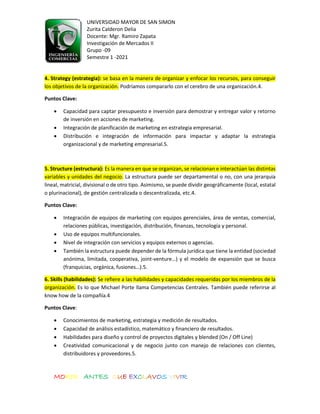 UNIVERSIDAD MAYOR DE SAN SIMON
Zurita Calderon Delia
Docente: Mgr. Ramiro Zapata
Investigación de Mercados II
Grupo -09
Semestre 1 -2021
MORIR ANTES QUE EXCLAVOS VIVIR
4. Strategy (estrategia): se basa en la manera de organizar y enfocar los recursos, para conseguir
los objetivos de la organización. Podríamos compararlo con el cerebro de una organización.4.
Puntos Clave:
• Capacidad para captar presupuesto e inversión para demostrar y entregar valor y retorno
de inversión en acciones de marketing.
• Integración de planificación de marketing en estrategia empresarial.
• Distribución e integración de información para impactar y adaptar la estrategia
organizacional y de marketing empresarial.5.
5. Structure (estructura): Es la manera en que se organizan, se relacionan e interactúan las distintas
variables y unidades del negocio. La estructura puede ser departamental o no, con una jerarquia
lineal, matricial, divisional o de otro tipo. Asimismo, se puede dividir geográficamente (local, estatal
o plurinacional), de gestión centralizada o descentralizada, etc.4.
Puntos Clave:
• Integración de equipos de marketing con equipos gerenciales, área de ventas, comercial,
relaciones públicas, investigación, distribución, finanzas, tecnología y personal.
• Uso de equipos multifuncionales.
• Nivel de integración con servicios y equipos externos o agencias.
• También la estructura puede depender de la fórmula jurídica que tiene la entidad (sociedad
anónima, limitada, cooperativa, joint-venture…) y el modelo de expansión que se busca
(franquicias, orgánica, fusiones…).5.
6. Skills (habilidades): Se refiere a las habilidades y capacidades requeridas por los miembros de la
organización. Es lo que Michael Porte llama Competencias Centrales. También puede referirse al
know how de la compañía.4
Puntos Clave:
• Conocimientos de marketing, estrategia y medición de resultados.
• Capacidad de análisis estadístico, matemático y financiero de resultados.
• Habilidades para diseño y control de proyectos digitales y blended (On / Off Line)
• Creatividad comunicacional y de negocio junto con manejo de relaciones con clientes,
distribuidores y proveedores.5.
 
