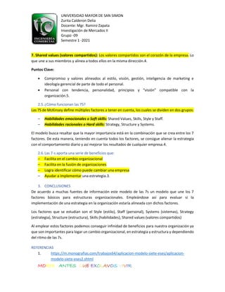 UNIVERSIDAD MAYOR DE SAN SIMON
Zurita Calderon Delia
Docente: Mgr. Ramiro Zapata
Investigación de Mercados II
Grupo -09
Semestre 1 -2021
MORIR ANTES QUE EXCLAVOS VIVIR
7. Shared values (valores compartidos): Los valores compartidos son el corazón de la empresa. Lo
que une a sus miembros y alinea a todos ellos en la misma dirección.4.
Puntos Clave:
• Compromiso y valores alineados al estilo, visión, gestión, inteligencia de marketing e
ideología gerencial de parte de todo el personal.
• Personal con tendencia, personalidad, principios y “visión” compatible con la
organización.5.
2.5.¿Cómo funcionan las 7S?
Las 7S de McKinsey define múltiples factores a tener en cuenta, los cuales se dividen en dos grupos:
– Habilidades emocionales o Soft skills: Shared Values, Skills, Style y Staff.
– Habilidades racionales o Hard skills: Strategy, Structure y Systems.
El modelo busca resaltar que la mayor importancia está en la combinación que se crea entre los 7
factores. De esta manera, teniendo en cuenta todos los factores, se consigue alienar la estrategia
con el comportamiento diario y así mejorar los resultados de cualquier empresa.4.
2.6.Las 7-s aporta una serie de beneficios que:
– Facilita en el cambio organizacional
– Facilita en la fusión de organizaciones
– Logra identificar cómo puede cambiar una empresa
– Ayudar a implementar una estrategia.3.
3. CONCLUSIONES
De acuerdo a muchas fuentes de información este modelo de las 7s un modelo que une los 7
factores básicos para estructuras organizacionales. Empleándose así para evaluar si la
implementación de una estrategia en la organización estaría alineada con dichos factores.
Los factores que se estudian son el Style (estilo), Staff (personal), Systems (sistemas), Strategy
(estrategia), Structure (estructura), Skills (habilidades), Shared values (valores compartidos)
Al emplear estos factores podemos conseguir infinidad de beneficios para nuestra organización ya
que son importantes para logar un cambio organizacional, en estrategia y estructura y dependiendo
del ritmo de las 7s.
REFERENCIAS
1. https://m.monografias.com/trabajos64/aplicacion-modelo-siete-eses/aplicacion-
modelo-siete-eses2.shtml
 