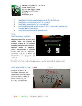 UNIVERSIDAD MAYOR DE SAN SIMON
Zurita Calderon Delia
Docente: Mgr. Ramiro Zapata
Investigación de Mercados II
Grupo -09
Semestre 1 -2021
MORIR ANTES QUE EXCLAVOS VIVIR
2. https://es.m.wikipedia.org/wiki/Modelo_de_las_7_S_de_McKinsey
3. https://www.ingenioempresa.com/7s-de-mckinsey/
4. https://www.pdcahome.com/las-7s-de-mckinsey/
5. https://blog.formaciongerencial.com/modelo-las-7-s-la-estructura-organizacional-
integrada-la-gestion-marketing/
6. https://tareasdeadministracion.wordpress.com/
VIDEO
https://youtu.be/M-Hse01NEhc
Explicación de las 7s de Mckinsey, este
modelo puede ser utilizado en
cualquier situación el cual implique
mejorar el desempeño de la compañía,
examinar efectos de aceptación,
alinear departamentos y procesos
durante una fase de adquisición,
determinar cuál es la forma de
implementar una propuesta de
estrategia.
El modelo de las 7s se puede utilizar para ayudar a analizar la situación de la organización
https://youtu.be/YH5Tdzsz_Hg
creado en loa año 80, las 7
áreas están interconectadas,
un cambio en cualquiera de las
áreas requerirá un cambio en
todas las áreas para que
funcionen correctamente.
 