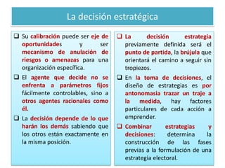 La decisión estratégica
 Su calibración puede ser eje de
oportunidades y ser
mecanismo de anulación de
riesgos o amenazas para una
organización específica.
 El agente que decide no se
enfrenta a parámetros fijos
fácilmente controlables, sino a
otros agentes racionales como
él.
 La decisión depende de lo que
harán los demás sabiendo que
los otros están exactamente en
la misma posición.
 La decisión estrategia
previamente definida será el
punto de partida, la brújula que
orientará el camino a seguir sin
tropiezos.
 En la toma de decisiones, el
diseño de estrategias es por
antonomasia trazar un traje a
la medida, hay factores
particulares de cada acción a
emprender.
 Combinar estrategias y
decisiones: determina la
construcción de las fases
previas a la formulación de una
estrategia electoral.
 