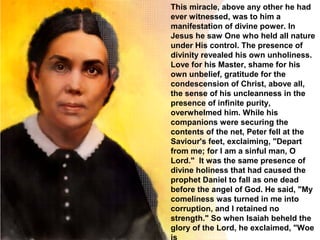 This miracle, above any other he had
ever witnessed, was to him a
manifestation of divine power. In
Jesus he saw One who held all nature
under His control. The presence of
divinity revealed his own unholiness.
Love for his Master, shame for his
own unbelief, gratitude for the
condescension of Christ, above all,
the sense of his uncleanness in the
presence of infinite purity,
overwhelmed him. While his
companions were securing the
contents of the net, Peter fell at the
Saviour's feet, exclaiming, "Depart
from me; for I am a sinful man, O
Lord." It was the same presence of
divine holiness that had caused the
prophet Daniel to fall as one dead
before the angel of God. He said, "My
comeliness was turned in me into
corruption, and I retained no
strength." So when Isaiah beheld the
glory of the Lord, he exclaimed, "Woe
 