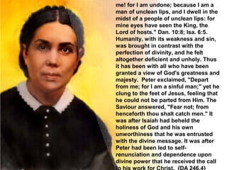 me! for I am undone; because I am a
man of unclean lips, and I dwell in the
midst of a people of unclean lips: for
mine eyes have seen the King, the
Lord of hosts." Dan. 10:8; Isa. 6:5.
Humanity, with its weakness and sin,
was brought in contrast with the
perfection of divinity, and he felt
altogether deficient and unholy. Thus
it has been with all who have been
granted a view of God's greatness and
majesty. Peter exclaimed, "Depart
from me; for I am a sinful man;" yet he
clung to the feet of Jesus, feeling that
he could not be parted from Him. The
Saviour answered, "Fear not; from
henceforth thou shalt catch men." It
was after Isaiah had beheld the
holiness of God and his own
unworthiness that he was entrusted
with the divine message. It was after
Peter had been led to self-
renunciation and dependence upon
divine power that he received the call
 