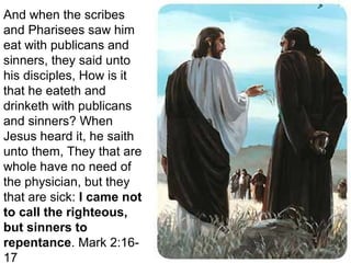 And when the scribes
and Pharisees saw him
eat with publicans and
sinners, they said unto
his disciples, How is it
that he eateth and
drinketh with publicans
and sinners? When
Jesus heard it, he saith
unto them, They that are
whole have no need of
the physician, but they
that are sick: I came not
to call the righteous,
but sinners to
repentance. Mark 2:16-
17
 