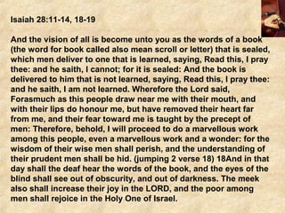 Isaiah 28:11-14, 18-19
And the vision of all is become unto you as the words of a book
(the word for book called also mean scroll or letter) that is sealed,
which men deliver to one that is learned, saying, Read this, I pray
thee: and he saith, I cannot; for it is sealed: And the book is
delivered to him that is not learned, saying, Read this, I pray thee:
and he saith, I am not learned. Wherefore the Lord said,
Forasmuch as this people draw near me with their mouth, and
with their lips do honour me, but have removed their heart far
from me, and their fear toward me is taught by the precept of
men: Therefore, behold, I will proceed to do a marvellous work
among this people, even a marvellous work and a wonder: for the
wisdom of their wise men shall perish, and the understanding of
their prudent men shall be hid. (jumping 2 verse 18) 18And in that
day shall the deaf hear the words of the book, and the eyes of the
blind shall see out of obscurity, and out of darkness. The meek
also shall increase their joy in the LORD, and the poor among
men shall rejoice in the Holy One of Israel.
 
