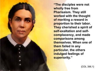 “The disciples were not
wholly free from
Pharisaism. They still
worked with the thought
of meriting a reward in
proportion to their labor.
They cherished a spirit of
self-exaltation and self-
complacency, and made
comparisons among
themselves. When one of
them failed in any
particular, the others
indulged feelings of
superiority.”
{COL 396.1}
 