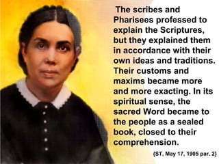 The scribes and
Pharisees professed to
explain the Scriptures,
but they explained them
in accordance with their
own ideas and traditions.
Their customs and
maxims became more
and more exacting. In its
spiritual sense, the
sacred Word became to
the people as a sealed
book, closed to their
comprehension.
{ST, May 17, 1905 par. 2}
 