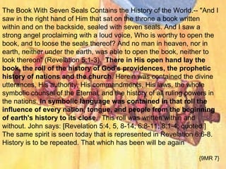 The Book With Seven Seals Contains the History of the World.-- "And I
saw in the right hand of Him that sat on the throne a book written
within and on the backside, sealed with seven seals. And I saw a
strong angel proclaiming with a loud voice, Who is worthy to open the
book, and to loose the seals thereof? And no man in heaven, nor in
earth, neither under the earth, was able to open the book, neither to
look thereon" (Revelation 5:1-3). There in His open hand lay the
book, the roll of the history of God's providences, the prophetic
history of nations and the church. Herein was contained the divine
utterances, His authority, His commandments, His laws, the whole
symbolic counsel of the Eternal, and the history of all ruling powers in
the nations. In symbolic language was contained in that roll the
influence of every nation, tongue, and people from the beginning
of earth's history to its close. This roll was written within and
without. John says: [Revelation 5:4, 5, 8-14; 6:8-11; 8:1-4; quoted.]
The same spirit is seen today that is represented in Revelation 6:6-8.
History is to be repeated. That which has been will be again
{9MR 7}
 