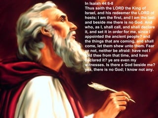 In Isaiah 44:6-8
Thus saith the LORD the King of
Israel, and his redeemer the LORD of
hosts; I am the first, and I am the last;
and beside me there is no God. And
who, as I, shall call, and shall declare
it, and set it in order for me, since I
appointed the ancient people? and
the things that are coming, and shall
come, let them shew unto them. Fear
ye not, neither be afraid: have not I
told thee from that time, and have
declared it? ye are even my
witnesses. Is there a God beside me?
yea, there is no God; I know not any.
 
