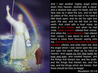 And I saw another mighty angel come
down from heaven, clothed with a cloud:
and a rainbow was upon his head, and his
face was as it were the sun, and his feet
as pillars of fire: And he had in his hand a
little book open: and he set his right foot
upon the sea, and his left foot on the
earth, And cried with a loud voice, as
when a lion roareth: and when he had
cried, seven thunders uttered their voices.
And when the seven thunders had uttered
their voices, I was about to write: and I
heard a voice from heaven saying unto
me, Seal up those things which the seven
thunders uttered, and write them not. And
the angel which I saw stand upon the sea
and upon the earth lifted up his hand to
heaven, And sware by him that liveth for
ever and ever, who created heaven, and
the things that therein are, and the earth,
and the things that therein are, and the
sea, and the things which are therein, that
there should be time no longer:
Revelation 10:1-6
 