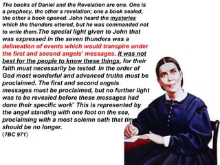 The books of Daniel and the Revelation are one. One is
a prophecy, the other a revelation; one a book sealed,
the other a book opened. John heard the mysteries
which the thunders uttered, but he was commanded not
to write them.The special light given to John that
was expressed in the seven thunders was a
delineation of events which would transpire under
the first and second angels’ messages. It was not
best for the people to know these things, for their
faith must necessarily be tested. In the order of
God most wonderful and advanced truths must be
proclaimed. The first and second angels
messages must be proclaimed, but no further light
was to be revealed before these messages had
done their specific work” This is represented by
the angel standing with one foot on the sea,
proclaiming with a most solemn oath that time
should be no longer.
(7BC 971)
 
