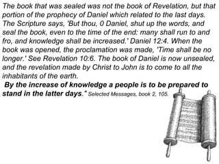 The book that was sealed was not the book of Revelation, but that
portion of the prophecy of Daniel which related to the last days.
The Scripture says, 'But thou, 0 Daniel, shut up the words, and
seal the book, even to the time of the end: many shall run to and
fro, and knowledge shall be increased.' Daniel 12:4. When the
book was opened, the proclamation was made, 'Time shall be no
longer.' See Revelation 10:6. The book of Daniel is now unsealed,
and the revelation made by Christ to John is to come to all the
inhabitants of the earth.
By the increase of knowledge a people is to be prepared to
stand in the latter days." Selected Messages, book 2, 105.
 