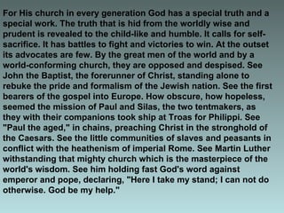 For His church in every generation God has a special truth and a
special work. The truth that is hid from the worldly wise and
prudent is revealed to the child-like and humble. It calls for self-
sacrifice. It has battles to fight and victories to win. At the outset
its advocates are few. By the great men of the world and by a
world-conforming church, they are opposed and despised. See
John the Baptist, the forerunner of Christ, standing alone to
rebuke the pride and formalism of the Jewish nation. See the first
bearers of the gospel into Europe. How obscure, how hopeless,
seemed the mission of Paul and Silas, the two tentmakers, as
they with their companions took ship at Troas for Philippi. See
"Paul the aged," in chains, preaching Christ in the stronghold of
the Caesars. See the little communities of slaves and peasants in
conflict with the heathenism of imperial Rome. See Martin Luther
withstanding that mighty church which is the masterpiece of the
world's wisdom. See him holding fast God's word against
emperor and pope, declaring, "Here I take my stand; I can not do
otherwise. God be my help."
 