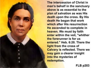The intercession of Christ in
man's behalf in the sanctuary
above is as essential to the
plan of salvation as was His
death upon the cross. By His
death He began that work
which after His resurrection
He ascended to complete in
heaven. We must by faith
enter within the veil, "whither
the forerunner is for us
entered." Heb. 6:20. There the
light from the cross of
Calvary is reflected. There we
may gain a clearer insight
into the mysteries of
redemption.
FLB p203
 