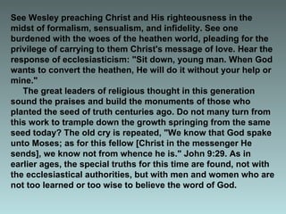 See Wesley preaching Christ and His righteousness in the
midst of formalism, sensualism, and infidelity. See one
burdened with the woes of the heathen world, pleading for the
privilege of carrying to them Christ's message of love. Hear the
response of ecclesiasticism: "Sit down, young man. When God
wants to convert the heathen, He will do it without your help or
mine."
The great leaders of religious thought in this generation
sound the praises and build the monuments of those who
planted the seed of truth centuries ago. Do not many turn from
this work to trample down the growth springing from the same
seed today? The old cry is repeated, "We know that God spake
unto Moses; as for this fellow [Christ in the messenger He
sends], we know not from whence he is." John 9:29. As in
earlier ages, the special truths for this time are found, not with
the ecclesiastical authorities, but with men and women who are
not too learned or too wise to believe the word of God.
 
