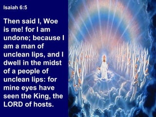 Isaiah 6:5
Then said I, Woe
is me! for I am
undone; because I
am a man of
unclean lips, and I
dwell in the midst
of a people of
unclean lips: for
mine eyes have
seen the King, the
LORD of hosts.
 