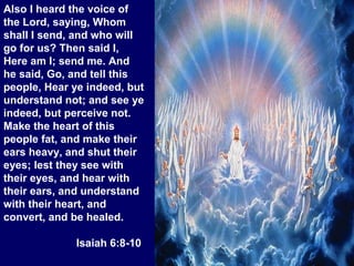 Also I heard the voice of
the Lord, saying, Whom
shall I send, and who will
go for us? Then said I,
Here am I; send me. And
he said, Go, and tell this
people, Hear ye indeed, but
understand not; and see ye
indeed, but perceive not.
Make the heart of this
people fat, and make their
ears heavy, and shut their
eyes; lest they see with
their eyes, and hear with
their ears, and understand
with their heart, and
convert, and be healed.
Isaiah 6:8-10
 