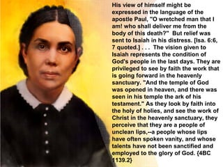 His view of himself might be
expressed in the language of the
apostle Paul, "O wretched man that I
am! who shall deliver me from the
body of this death?" But relief was
sent to Isaiah in his distress. [Isa. 6:6,
7 quoted.] . . . The vision given to
Isaiah represents the condition of
God's people in the last days. They are
privileged to see by faith the work that
is going forward in the heavenly
sanctuary. "And the temple of God
was opened in heaven, and there was
seen in his temple the ark of his
testament." As they look by faith into
the holy of holies, and see the work of
Christ in the heavenly sanctuary, they
perceive that they are a people of
unclean lips,--a people whose lips
have often spoken vanity, and whose
talents have not been sanctified and
employed to the glory of God. {4BC
1139.2}
 