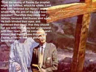 “That the saying of Esaias the prophet
might be fulfilled, which he spake, Lord,
who hath believed our report? and to
whom hath the arm of the Lord been
revealed? Therefore they could not
believe, because that Esaias said again,
He hath blinded their eyes, and
hardened their heart; that they should
not see with their eyes, nor understand
with their heart, and be converted, and I
should heal them. These things said
Esaias, when he saw his glory, and
spake of him.
John 12:41
 