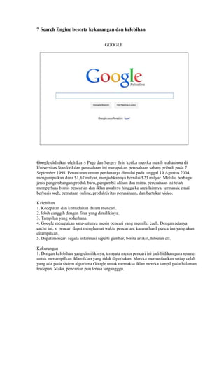 7 Search Engine beserta kekurangan dan kelebihan
GOOGLE

Google didirikan oleh Larry Page dan Sergey Brin ketika mereka masih mahasiswa di
Universitas Stanford dan perusahaan ini merupakan perusahaan saham pribadi pada 7
September 1998. Penawaran umum perdananya dimulai pada tanggal 19 Agustus 2004,
mengumpulkan dana $1,67 milyar, menjadikannya bernilai $23 milyar. Melalui berbagai
jenis pengembangan produk baru, pengambil alihan dan mitra, perusahaan ini telah
memperluas bisnis pencarian dan iklan awalnya hingga ke area lainnya, termasuk email
berbasis web, pemetaan online, produktivitas perusahaan, dan bertukar video.
Kelebihan
1. Kecepatan dan kemudahan dalam mencari.
2. lebih canggih dengan fitur yang dimilikinya.
3. Tampilan yang sederhana.
4. Google merupakan satu-satunya mesin pencari yang memilki cach. Dengan adanya
cache ini, si pencari dapat menghemat waktu pencarian, karena hasil pencarian yang akan
ditampilkan.
5. Dapat mencari segala informasi seperti gambar, berita artikel, hiburan dll.
Kekurangan
1. Dengan kelebihan yang dimilikinya, ternyata mesin pencari ini jadi bidikan para spamer
untuk menampilkan iklan-iklan yang tidak diperlukan. Mereka memanfaatkan setiap celah
yang ada pada sistem algoritma Google untuk memaksa iklan mereka tampil pada halaman
terdepan. Maka, pencarian pun terasa tergangggu.

 