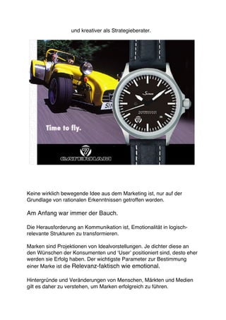 und kreativer als Strategieberater.




Keine wirklich bewegende Idee aus dem Marketing ist, nur auf der
Grundlage von rationalen Erkenntnissen getroffen worden.

Am Anfang war immer der Bauch.

Die Herausforderung an Kommunikation ist, Emotionalität in logisch-
relevante Strukturen zu transformieren.

Marken sind Projektionen von Idealvorstellungen. Je dichter diese an
den Wünschen der Konsumenten und ʻUserʼ positioniert sind, desto eher
werden sie Erfolg haben. Der wichtigste Parameter zur Bestimmung
einer Marke ist die Relevanz-faktisch wie emotional.

Hintergründe und Veränderungen von Menschen, Märkten und Medien
gilt es daher zu verstehen, um Marken erfolgreich zu führen.
 