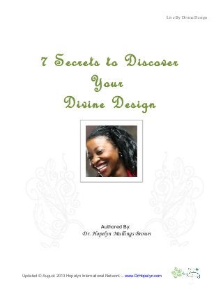 Live By Divine Design
Updated © August 2013 Hopelyn International Network – www.DrHopelyn.com
7 Secrets to Discover
Your
Divine Design
Authored By:
Dr. Hopelyn Mullings Brown
 