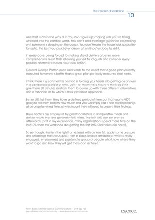 The 7 secrets of facilitation

                                                                                               10


And that is often the way of it. You don’t give up smoking until you’re being
wheeled into the cardiac ward. You don’t seek marriage guidance counselling
until someone is sleeping on the couch. You don’t make the house look absolutely
fantastic, the best you could ever dream of, until you’re about to sell it.

In every case, being forced to make a stand delivers a better, more
comprehensive result than allowing yourself to languish and consider every
possible alternative before you take action.

General George Patton once said words to the effect that a good plan violently
executed tomorrow is better than a great plan perfectly executed next week.

I think there is great merit to be had in forcing your team into getting an answer
in a condensed period of time. Don’t let them have hours to think about it –
give them 20 minutes and ask them to come up with three different alternatives
and a rationale as to which is their preferred approach.

Better still, tell them they have a defined period of time but that you’re NOT
going to tell them exactly how much and you will simply call a halt to proceedings
at an undetermined time, at which point they will need to present their findings.

These tactics are employed by great facilitators to sharpen the minds and
deliver results that are generally 90% there. The last 10% can be crafted
afterwards (and in my experience, many organisations spend more time on the
last 10% than the workshop did getting the first 90%. Old habits die hard!).

So get tough, shorten the tightframe, lead with an iron fist, apply some pressure
and challenge the status quo. Then sit back and be amazed at what a really
engaged, empowered and passionate group of people who know where they
want to go and how they will get there can achieve.




Penny Burke, Director, Essence Communications - 0419 620 755
penny@essencecomms.com.au - www.essencecomms.com.au
 