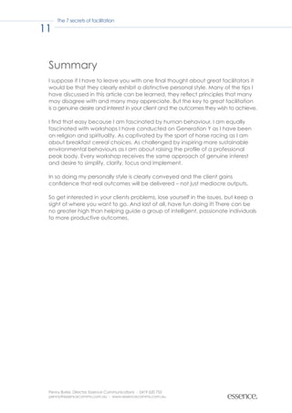 The 7 secrets of facilitation

11


 Summary
 I suppose if I have to leave you with one final thought about great facilitators it
 would be that they clearly exhibit a distinctive personal style. Many of the tips I
 have discussed in this article can be learned, they reflect principles that many
 may disagree with and many may appreciate. But the key to great facilitation
 is a genuine desire and interest in your client and the outcomes they wish to achieve.

 I find that easy because I am fascinated by human behaviour. I am equally
 fascinated with workshops I have conducted on Generation Y as I have been
 on religion and spirituality. As captivated by the sport of horse racing as I am
 about breakfast cereal choices. As challenged by inspiring more sustainable
 environmental behaviours as I am about raising the profile of a professional
 peak body. Every workshop receives the same approach of genuine interest
 and desire to simplify, clarify, focus and implement.

 In so doing my personally style is clearly conveyed and the client gains
 confidence that real outcomes will be delivered – not just mediocre outputs.

 So get interested in your clients problems, lose yourself in the issues, but keep a
 sight of where you want to go. And last of all, have fun doing it! There can be
 no greater high than helping guide a group of intelligent, passionate individuals
 to more productive outcomes.




 Penny Burke, Director, Essence Communications - 0419 620 755
 penny@essencecomms.com.au - www.essencecomms.com.au
 