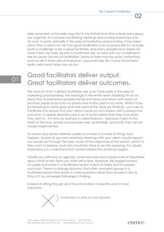 The 7 secrets of facilitation

                                                                                                    02

     take some real, actionable steps first in the limited time that a dedicated group
     has together. So I’ve been facilitating meetings and running workshops now
     for over 15 years, primarily in the area of marketing and branding. It has taken
     some time to dawn on me that good facilitation is an acquired skill. It is actually
     quite a challenge to be a good facilitator, and many people have asked me
     what I think the basic secrets to facilitation are. So here with my compliments
     are my Seven Secrets of Facilitation. Some of them may be quite contentious,
     and not all of them will suit everyone’s personal style. But I have found them
     really useful and I hope you do too.


     Good facilitators deliver output.
01   Great facilitators deliver outcomes.
     The days of what I call lazy facilitation are over. Particularly in the area of
     marketing and branding, the wastage of the entire team heading off on an
     Away Day to brainstorm possible trends and issues and return with reams of
     butchers paper output but no productive action plans is no more. Whilst it may
     be tempting to navel gaze and hide behind the ‘blue sky thinking’, your role as
     Facilitator is to ensure that your clients come out of a session with a productive
     outcome. A clearer direction and a set of action plans than they had when
     they went in. It is why my business is called Essence – because it gets to the
     heart of the issue quickly and provides real, actionable, outcomes that can be
     readily implemented.

     To ensure your session delivers usable outcomes a number of things must
     happen. As part of your pre workshop meetings with your client I would expect
     you would sort through the basic issues of the objectives of the session, what it is
     they want to explore, and who should be there to do the exploring. It is clearly
     imperative you understand that context before the workshop begins.

     Clearly you will have an agenda, some exercises and maybe even a hypothesis
     about what action items you think will evolve. However, the biggest enemy
     of usable outcomes in a facilitated session is lack of clarity and increased
     confusion. There is a strange dynamic that often overtakes groups in a
     facilitated session that results in more questions rather than answers! I like to
     think of it as convergent/divergent thinking.

     Instead of sifting through all of the information to identify what is most
     important:


                                   funnel down to what is most important




     Penny Burke, Director, Essence Communications - 0419 620 755
     penny@essencecomms.com.au - www.essencecomms.com.au
 