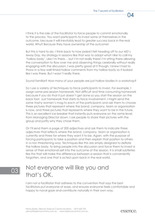 The 7 secrets of facilitation

                                                                                                    04


     I think it is the role of the Facilitator to force people to commit emotionally
     to the process. You want participants to invest some of themselves in the
     outcome, because it will inevitably lead to greater success back in the real
     world. Why? Because they have ownership of the outcome!

     But this is hard to do. I think back to how jaded I felt heading off to our MD’s
     Away Day. My strategy in sessions like that was to adopt what I like to call my
     ‘hollow body’. Like I’m there… but I’m not really there! I’m sitting there allowing
     the conversation to flow over me and observing things cerebrally without really
     engaging with the discussion. I was pretty good at it though, I knew I had to
     throw in a few well timed hollow comments from my hollow body so it looked
     like I was there. But I wasn’t really there.

     Sound familiar? How many of your people are just hollow bodies in a workshop?

     So I use a variety of techniques to force participants to invest. For example, I
     assign some pre-session homework. Not difficult and time consuming homework
     because if you do that it just doesn’t get done so you start the session on the
     back foot. Just homework that starts to force involvement. I might send the
     same trashy women’s mag to each of the participants and ask them to choose
     three pictures that represent where the brand, company, team or organisation
     is now, and three pictures that represents where they want to be in the future.
     This is an excellent ice breaker that instantly puts everyone on the same level,
     from Managing Director down. I ask people to share their pictures with the
     group and justify why they chose them.

     Or I’ll send them a page of 200 adjectives and ask them to indicate three
     adjectives that reflects where the brand, company, team or organisation is
     currently and three for where they want it to be. Again, with the purpose of
     forcing participants to take a position and then explain that position to others
     in a non threatening way. Techniques like this are simply designed to deflate
     the hollow body, to bring people into the discussion and force them to invest a
     sense of their emotional self into the outcome of the session. It is small subtleties
     like this that will make the difference between a session that is conveniently
     forgotten, and one that is acted upon back in the real world.


     Not everyone will like you and
03
     that’s OK.
     I am not a facilitator that adheres to the convention that says the best
     facilitators put everyone at ease, and ensures everyone feels comfortable and
     happy to naval gaze and contribute naturally in their own way.




     Penny Burke, Director, Essence Communications - 0419 620 755
     penny@essencecomms.com.au - www.essencecomms.com.au
 