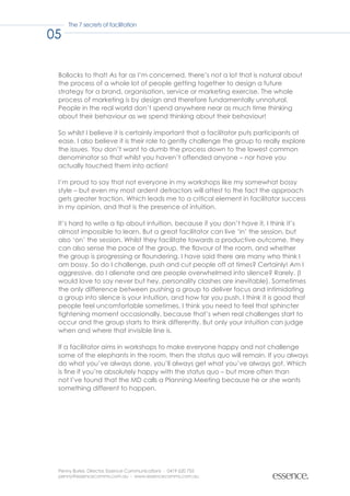 The 7 secrets of facilitation

05

 Bollocks to that! As far as I’m concerned, there’s not a lot that is natural about
 the process of a whole lot of people getting together to design a future
 strategy for a brand, organisation, service or marketing exercise. The whole
 process of marketing is by design and therefore fundamentally unnatural.
 People in the real world don’t spend anywhere near as much time thinking
 about their behaviour as we spend thinking about their behaviour!

 So whilst I believe it is certainly important that a facilitator puts participants at
 ease, I also believe it is their role to gently challenge the group to really explore
 the issues. You don’t want to dumb the process down to the lowest common
 denominator so that whilst you haven’t offended anyone – nor have you
 actually touched them into action!

 I’m proud to say that not everyone in my workshops like my somewhat bossy
 style – but even my most ardent detractors will attest to the fact the approach
 gets greater traction. Which leads me to a critical element in facilitator success
 in my opinion, and that is the presence of intuition.

 It’s hard to write a tip about intuition, because if you don’t have it, I think it’s
 almost impossible to learn. But a great facilitator can live ‘in’ the session, but
 also ‘on’ the session. Whilst they facilitate towards a productive outcome, they
 can also sense the pace of the group, the flavour of the room, and whether
 the group is progressing or floundering. I have said there are many who think I
 am bossy. So do I challenge, push and cut people off at times? Certainly! Am I
 aggressive, do I alienate and are people overwhelmed into silence? Rarely. (I
 would love to say never but hey, personality clashes are inevitable). Sometimes
 the only difference between pushing a group to deliver focus and intimidating
 a group into silence is your intuition, and how far you push. I think it is good that
 people feel uncomfortable sometimes. I think you need to feel that sphincter
 tightening moment occasionally, because that’s when real challenges start to
 occur and the group starts to think differently. But only your intuition can judge
 when and where that invisible line is.

 If a facilitator aims in workshops to make everyone happy and not challenge
 some of the elephants in the room, then the status quo will remain. If you always
 do what you’ve always done, you’ll always get what you’ve always got. Which
 is fine if you’re absolutely happy with the status quo – but more often than
 not I’ve found that the MD calls a Planning Meeting because he or she wants
 something different to happen.




 Penny Burke, Director, Essence Communications - 0419 620 755
 penny@essencecomms.com.au - www.essencecomms.com.au
 