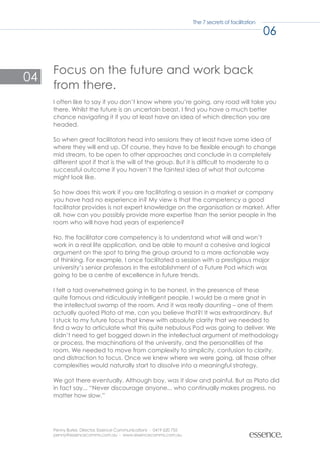 The 7 secrets of facilitation

                                                                                                    06


     Focus on the future and work back
04
     from there.
     I often like to say if you don’t know where you’re going, any road will take you
     there. Whilst the future is an uncertain beast, I find you have a much better
     chance navigating it if you at least have an idea of which direction you are
     headed.

     So when great facilitators head into sessions they at least have some idea of
     where they will end up. Of course, they have to be flexible enough to change
     mid stream, to be open to other approaches and conclude in a completely
     different spot if that is the will of the group. But it is difficult to moderate to a
     successful outcome if you haven’t the faintest idea of what that outcome
     might look like.

     So how does this work if you are facilitating a session in a market or company
     you have had no experience in? My view is that the competency a good
     facilitator provides is not expert knowledge on the organisation or market. After
     all, how can you possibly provide more expertise than the senior people in the
     room who will have had years of experience?

     No, the facilitator core competency is to understand what will and won’t
     work in a real life application, and be able to mount a cohesive and logical
     argument on the spot to bring the group around to a more actionable way
     of thinking. For example, I once facilitated a session with a prestigious major
     university’s senior professors in the establishment of a Future Pod which was
     going to be a centre of excellence in future trends.

     I felt a tad overwhelmed going in to be honest, in the presence of these
     quite famous and ridiculously intelligent people. I would be a mere gnat in
     the intellectual swamp of the room. And it was really daunting – one of them
     actually quoted Plato at me, can you believe that?! It was extraordinary. But
     I stuck to my future focus that knew with absolute clarity that we needed to
     find a way to articulate what this quite nebulous Pod was going to deliver. We
     didn’t need to get bogged down in the intellectual argument of methodology
     or process, the machinations of the university, and the personalities of the
     room. We needed to move from complexity to simplicity, confusion to clarity,
     and distraction to focus. Once we knew where we were going, all those other
     complexities would naturally start to dissolve into a meaningful strategy.

     We got there eventually. Although boy, was it slow and painful. But as Plato did
     in fact say... “Never discourage anyone... who continually makes progress, no
     matter how slow.”




     Penny Burke, Director, Essence Communications - 0419 620 755
     penny@essencecomms.com.au - www.essencecomms.com.au
 
